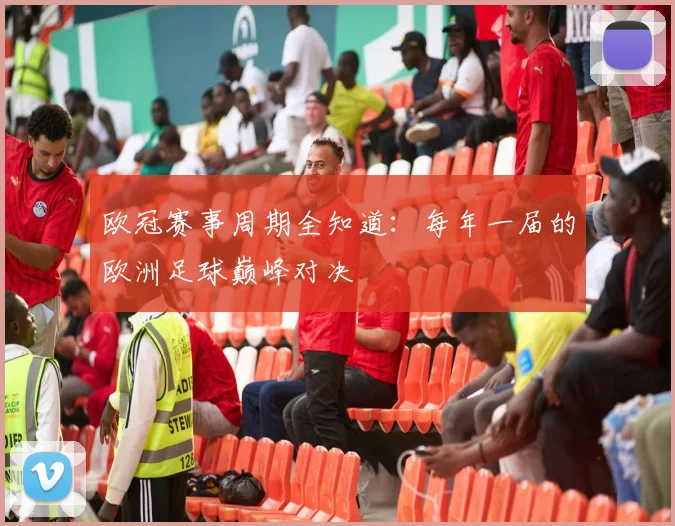 欧冠赛事周期全知道：每年一届的欧洲足球巅峰对决