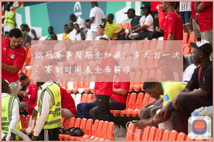 欧冠赛事周期全知道：多久打一次？赛制时间表全面解读