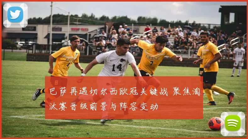 巴萨再遇切尔西欧冠关键战 聚焦淘汰赛晋级前景与阵容变动