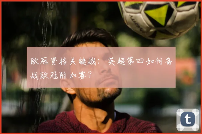 欧冠资格关键战：英超第四如何备战欧冠附加赛？