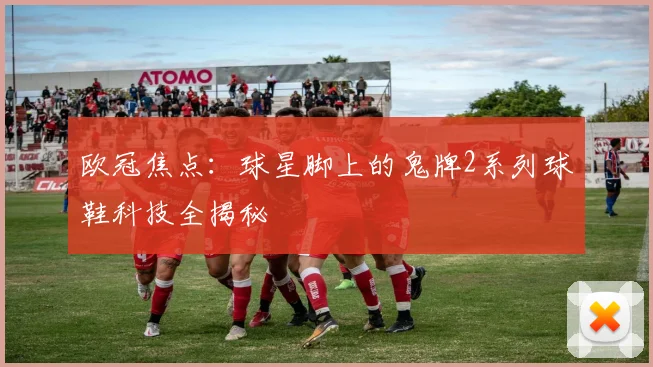 欧冠焦点：球星脚上的鬼牌2系列球鞋科技全揭秘