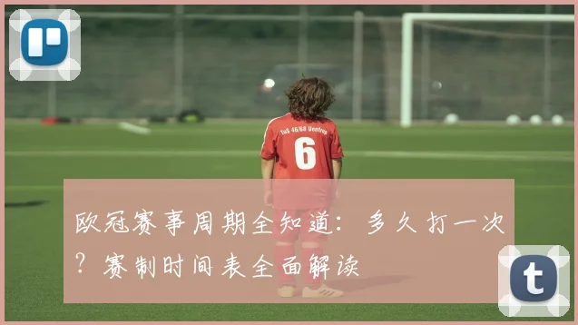 欧冠赛事周期全知道：多久打一次？赛制时间表全面解读