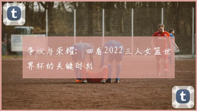 争议与荣耀：回看2022三人女篮世界杯的关键时刻