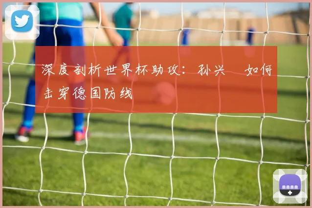 深度剖析世界杯助攻：孙兴慜如何击穿德国防线