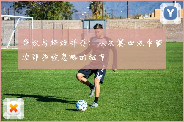 争议与辉煌并存:从决赛回放中解读那些被忽略的细节