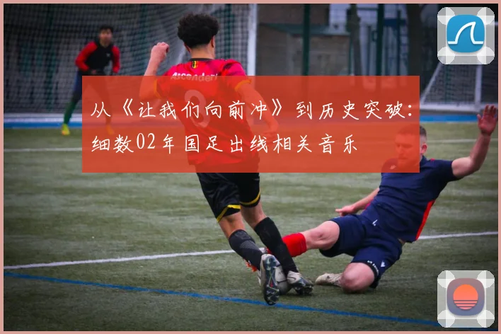从《让我们向前冲》到历史突破：细数02年国足出线相关音乐