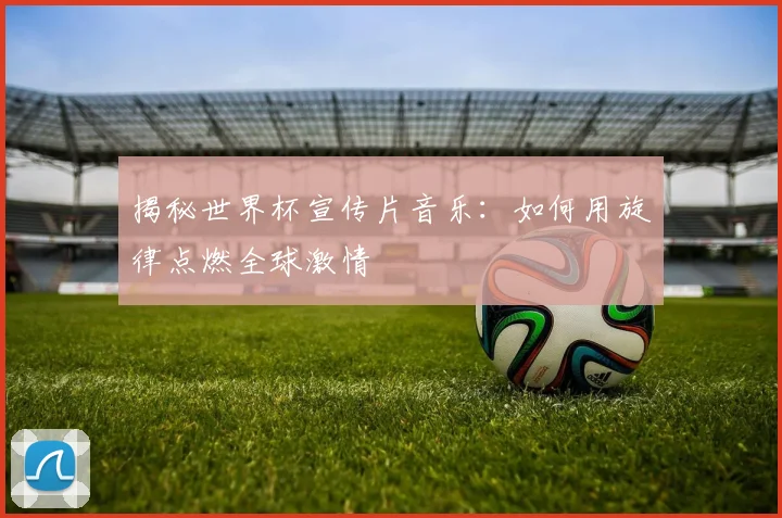 揭秘世界杯宣传片音乐：如何用旋律点燃全球激情