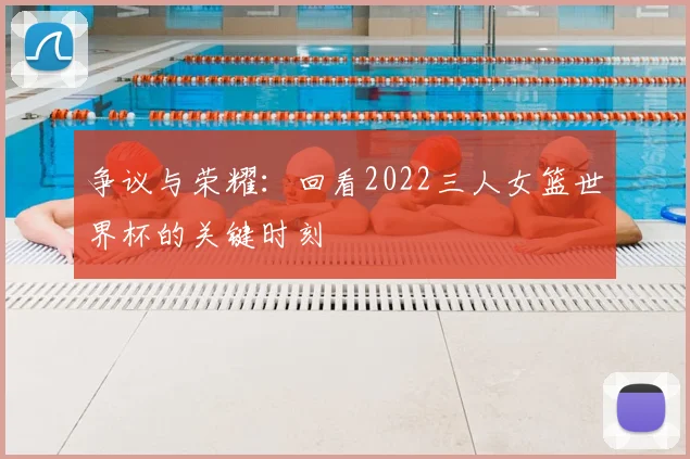 争议与荣耀：回看2022三人女篮世界杯的关键时刻