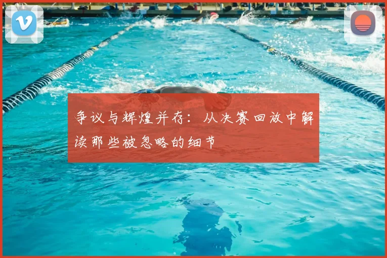 争议与辉煌并存：从决赛回放中解读那些被忽略的细节