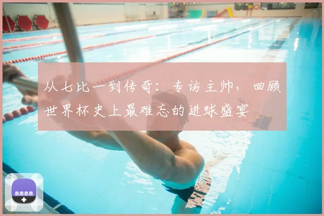 从七比一到传奇：专访主帅，回顾世界杯史上最难忘的进球盛宴