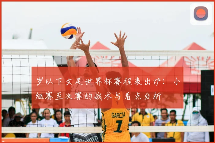 岁以下女足世界杯赛程表出炉：小组赛至决赛的战术与看点分析