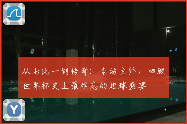 从七比一到传奇：专访主帅，回顾世界杯史上最难忘的进球盛宴